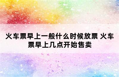 火车票早上一般什么时候放票 火车票早上几点开始售卖